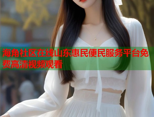 海角社区在线山东惠民便民服务平台免费高清视频观看  第1张