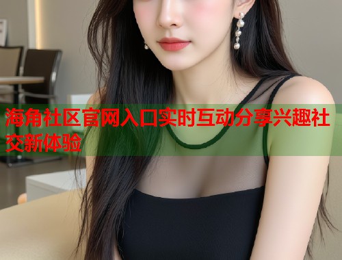 海角社区官网入口实时互动分享兴趣社交新体验  第1张