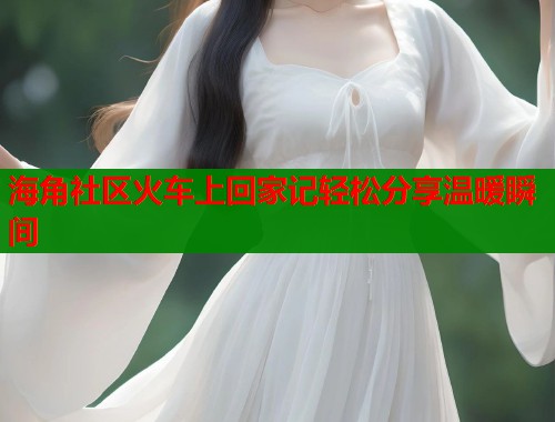 海角社区火车上回家记轻松分享温暖瞬间  第2张
