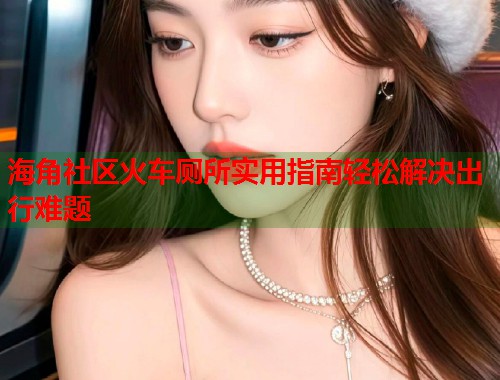 海角社区火车厕所实用指南轻松解决出行难题  第1张