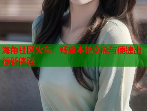 海角社区火车：畅享本地交流与便捷出行新体验  第1张