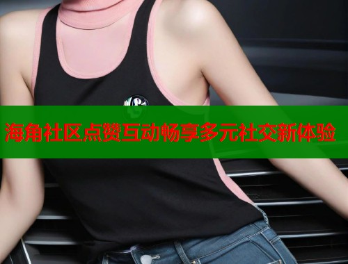 海角社区点赞互动畅享多元社交新体验  第1张