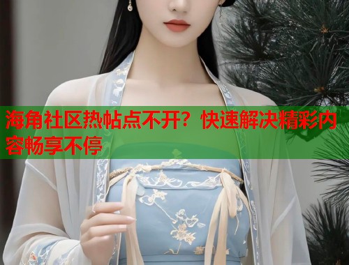 海角社区热帖点不开？快速解决精彩内容畅享不停  第2张