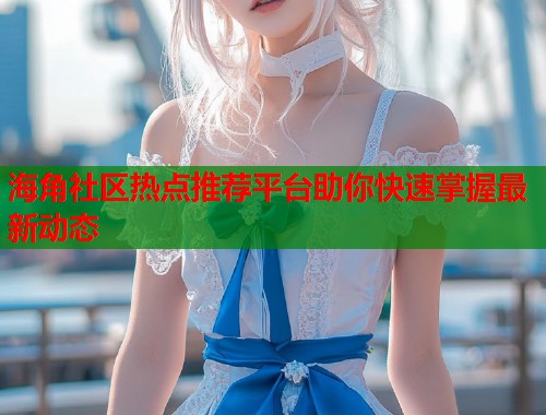 海角社区热点推荐平台助你快速掌握最新动态  第1张