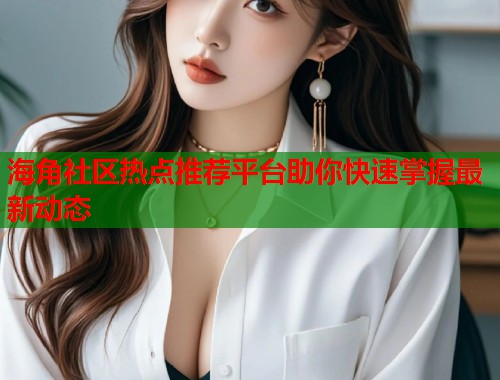海角社区热点推荐平台助你快速掌握最新动态  第2张
