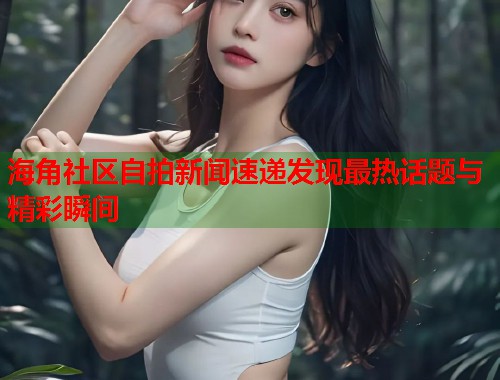 海角社区自拍新闻速递发现最热话题与精彩瞬间  第1张