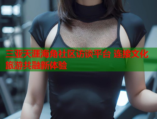 三亚天涯海角社区访谈平台 连接文化旅游共融新体验  第1张