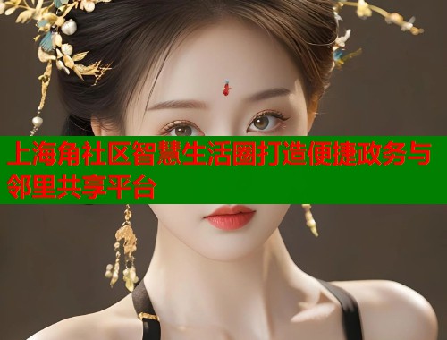 上海角社区智慧生活圈打造便捷政务与邻里共享平台  第1张