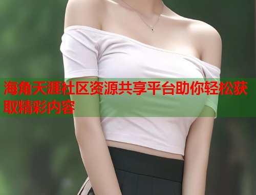 海角天涯社区资源共享平台助你轻松获取精彩内容  第1张