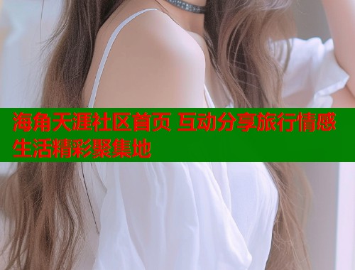海角天涯社区首页 互动分享旅行情感生活精彩聚集地  第2张