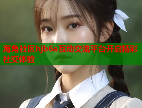 海角社区hjb6a互动交流平台开启精彩社交体验  第2张