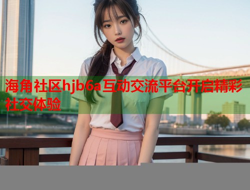 海角社区hjb6a互动交流平台开启精彩社交体验  第1张