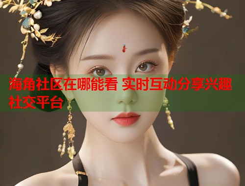 海角社区在哪能看 实时互动分享兴趣社交平台  第1张