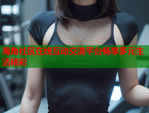海角社区在线互动交流平台畅享多元生活精彩  第1张