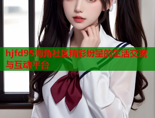 hjfd95海角社区精彩纷呈的生活交流与互动平台  第1张
