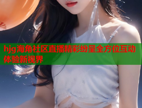 hjg海角社区直播精彩纷呈全方位互动体验新视界  第1张