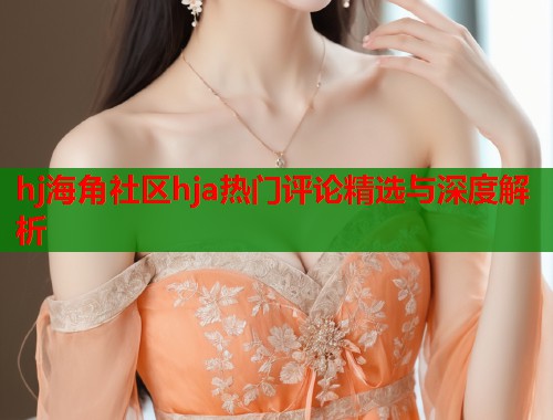 hj海角社区hja热门评论精选与深度解析  第1张