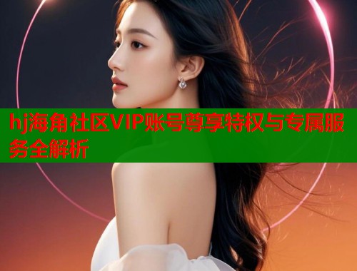 hj海角社区VIP账号尊享特权与专属服务全解析  第1张