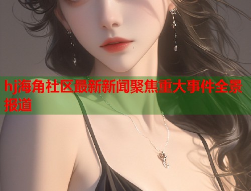 hj海角社区最新新闻聚焦重大事件全景报道  第1张
