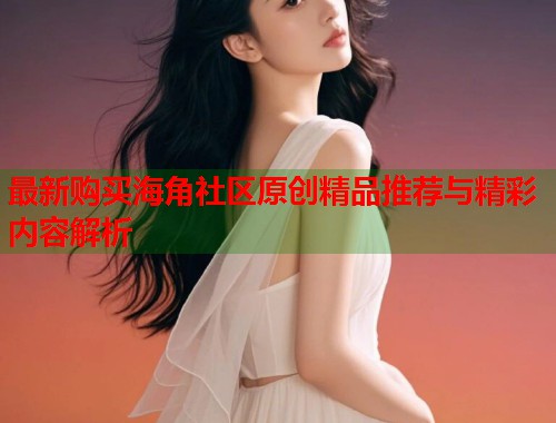 最新购买海角社区原创精品推荐与精彩内容解析  第1张