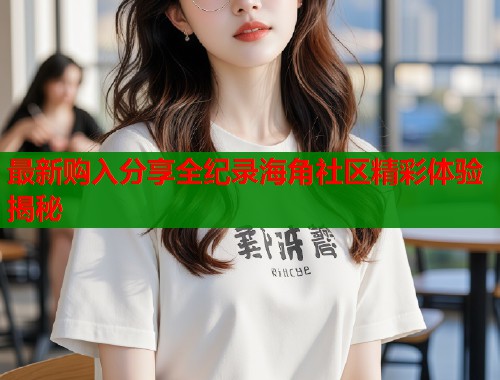 最新购入分享全纪录海角社区精彩体验揭秘  第1张