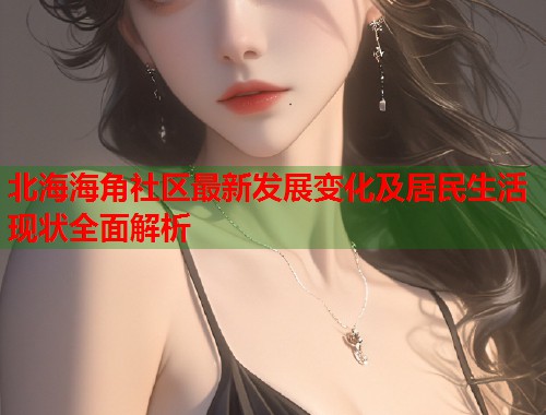 北海海角社区最新发展变化及居民生活现状全面解析  第1张