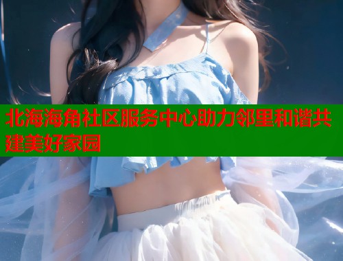 北海海角社区服务中心助力邻里和谐共建美好家园  第1张