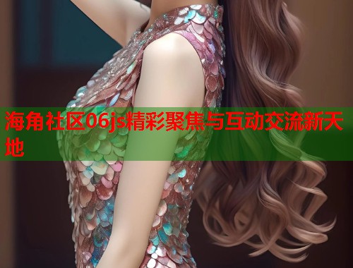 海角社区06js精彩聚焦与互动交流新天地  第2张
