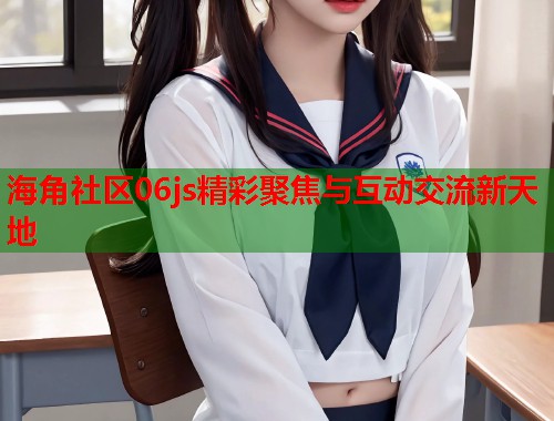 海角社区06js精彩聚焦与互动交流新天地  第1张