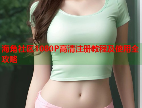 海角社区1080P高清注册教程及使用全攻略  第1张