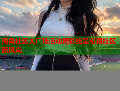 海角社区大广场活动精彩纷呈引领社区新风尚  第2张
