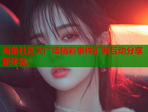 海角社区大广场精彩事件汇聚互动分享新体验  第1张