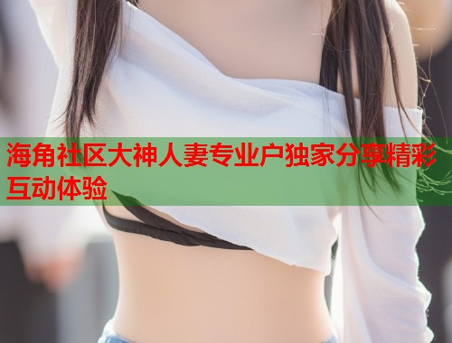 海角社区大神人妻专业户独家分享精彩互动体验  第1张