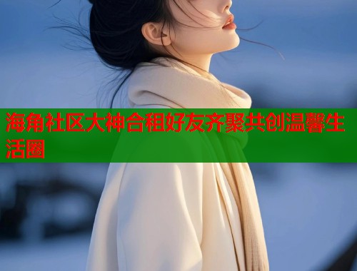 海角社区大神合租好友齐聚共创温馨生活圈  第1张