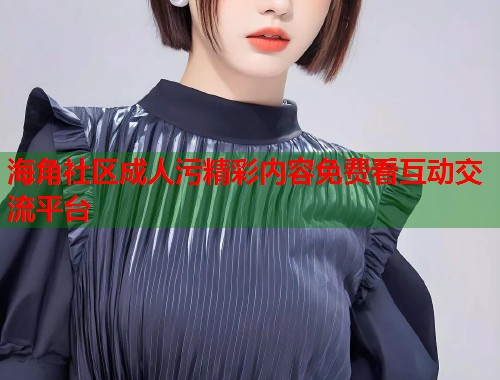 海角社区成人污精彩内容免费看互动交流平台  第1张