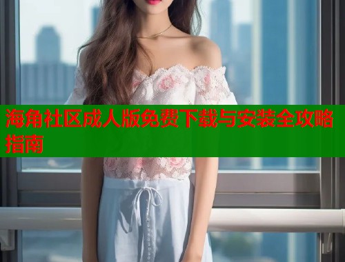 海角社区成人版免费下载与安装全攻略指南  第1张