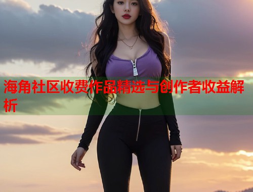 海角社区收费作品精选与创作者收益解析  第1张