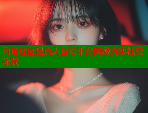 海角社区是真人互动平台揭秘真实社交体验  第1张