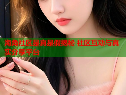 海角社区是真是假揭秘 社区互动与真实分享平台  第2张