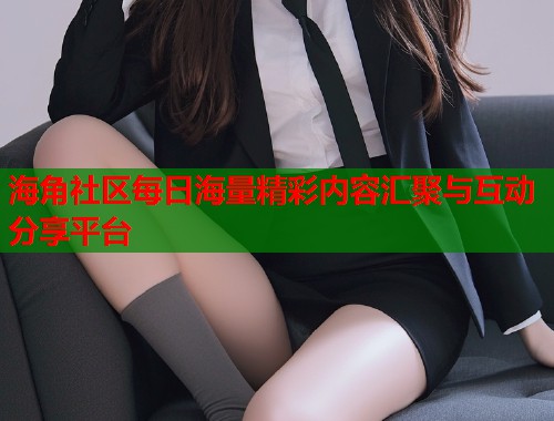 海角社区每日海量精彩内容汇聚与互动分享平台  第1张