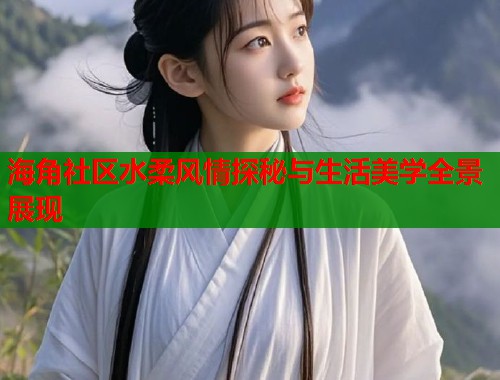 海角社区水柔风情探秘与生活美学全景展现  第2张
