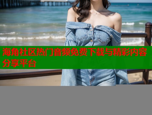 海角社区热门音频免费下载与精彩内容分享平台  第1张