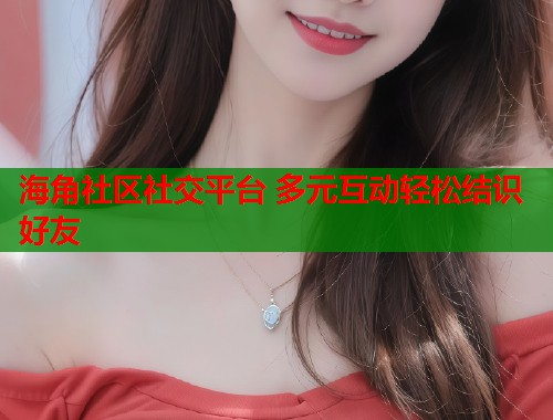 海角社区社交平台 多元互动轻松结识好友  第1张