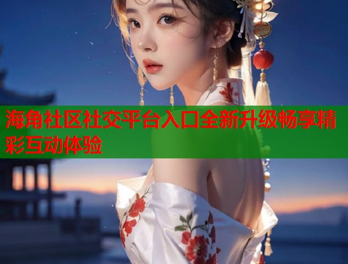 海角社区社交平台入口全新升级畅享精彩互动体验  第2张