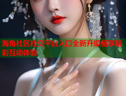 海角社区社交平台入口全新升级畅享精彩互动体验  第1张