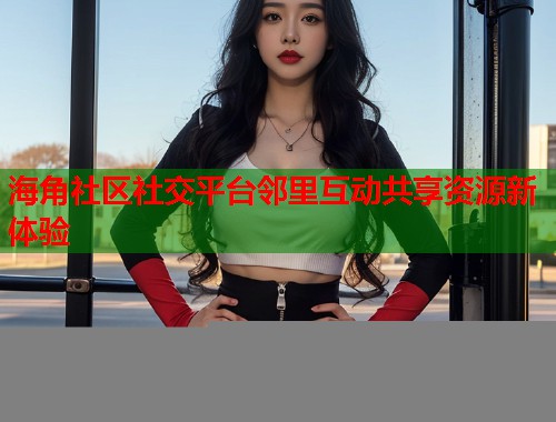 海角社区社交平台邻里互动共享资源新体验  第1张