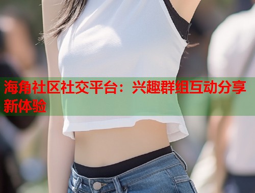 海角社区社交平台：兴趣群组互动分享新体验  第1张