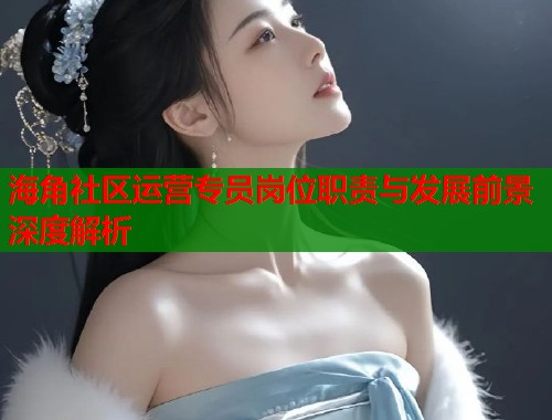 海角社区运营专员岗位职责与发展前景深度解析  第1张