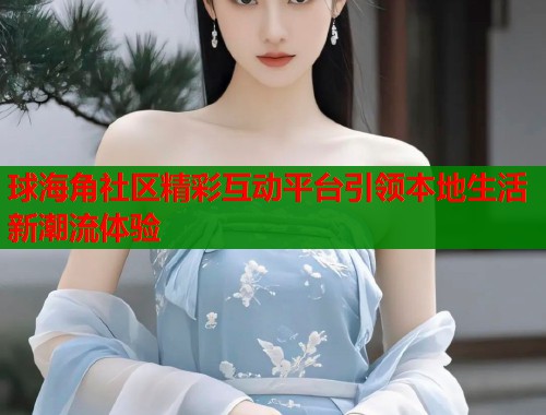 球海角社区精彩互动平台引领本地生活新潮流体验  第1张
