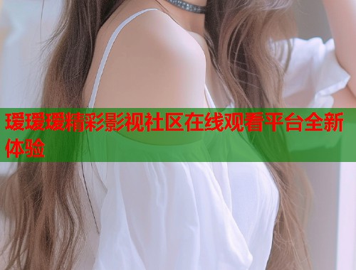 瑷瑷瑷精彩影视社区在线观看平台全新体验  第1张